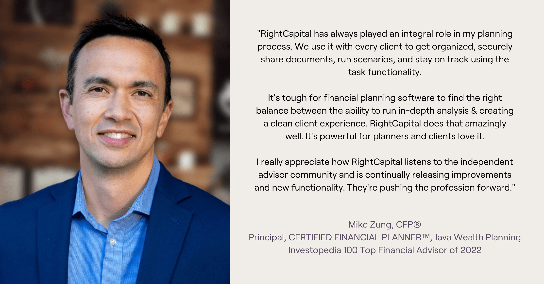 Headshot and testimonial from Mike Zung, "RightCapital has always played an integral role in my planning process. We use it with every client to get organized, securely share documents, run scenarios, and stay on track using the task functionality. It's tough for financial planning software to find the right balance between the ability to run in-depth analysis & creating a clean client experience. RightCapital does that amazingly well. It's powerful for planners and clients love it. I really appreciate how RightCapital listens to the independent advisor community and is continually releasing improvements and new functionality. They're pushing the profession forward."